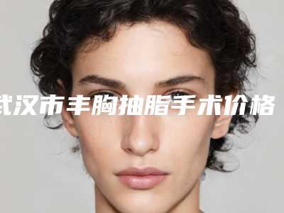 武汉市丰胸抽脂手术价格收费表热门(丰胸抽脂手术手术多少费用)