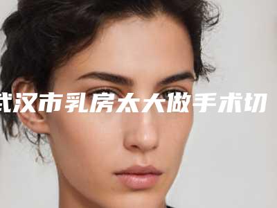 武汉市乳房太大做手术切除有名医生有哪些呢(陈春梅医生凭好口碑稳稳上前三强)