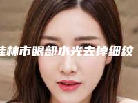 桂林市眼部水光去掉细纹价格(收费标准)人气抢鲜2025（桂林市眼部水光去掉细纹费用是怎样呢）