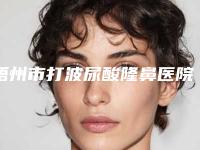 梧州市打波尿酸隆鼻医院技术_特色_价格充分对比-梧州市打波尿酸隆鼻整形医院