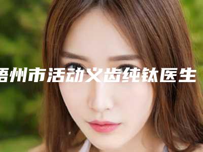 梧州市活动义齿纯钛医生排名榜前十位谁技术好-梧州市活动义齿纯钛口腔医生