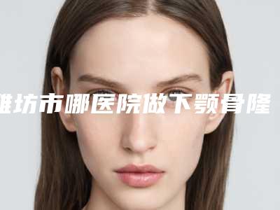 潍坊市哪医院做下颚骨隆下巴-潍坊华康激光美容门诊部鳌头独占