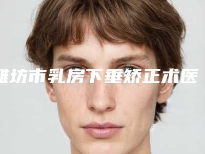 潍坊市乳房下垂矫正术医生上榜清单前五个求美者热心推荐_值得信赖-李金勇整形医生大众认可度高