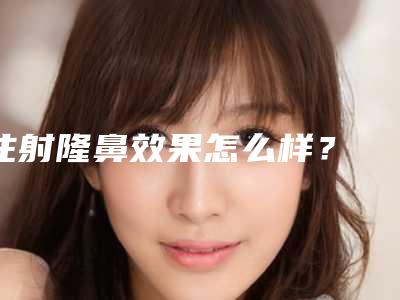 注射隆鼻效果怎么样? 可以维持多久?
