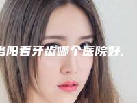 洛阳看牙齿哪个医院好,权威推荐在洛阳,这些看牙齿的医院值得您信赖!