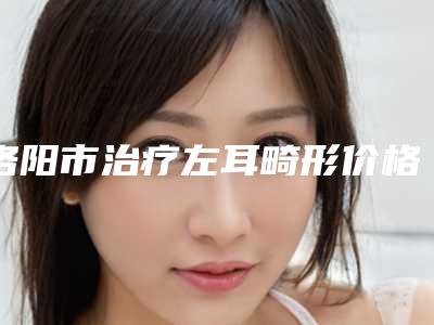 洛阳市治疗左耳畸形价格表_医生推荐(12月-5月均价为:58892元)