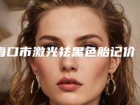 海口市激光祛黑色胎记价目表官方公开曝光-海口市激光祛黑色胎记大概要花多少价格啊