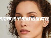 济南市光子嫩肤选医院在榜清单top10强盘点（济南芭莎美恩医疗美容技术是个顶个的好）