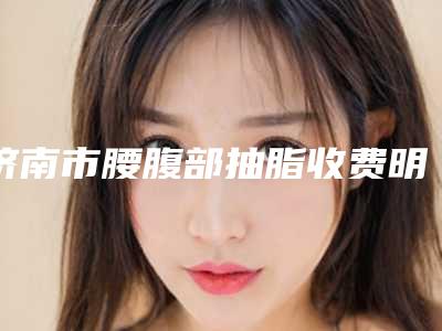 济南市腰腹部抽脂收费明细全新劲爆登场-济南市腰腹部抽脂去哪里比较优惠