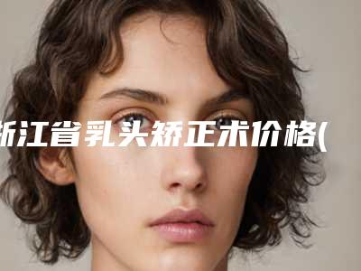 浙江省乳头矫正术价格(价目)详细爆出(乳头矫正术均价为:23105元)