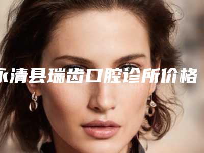 永清县瑞齿口腔诊所价格(费用)清单一览价目（格）表2025-附牙周修复手术案例