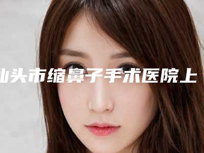 汕头市缩鼻子手术医院上榜名单前10位女生必看名单(汕头悦美荟医疗美容门诊部同台竞技争高下)