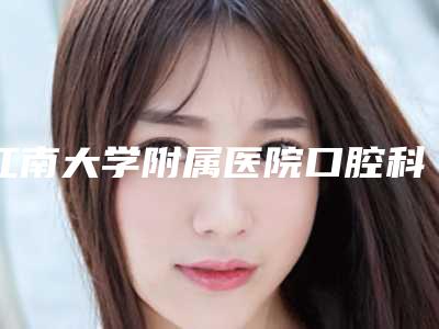 江南大学附属医院口腔科好不好-价格价位表人气项目开封
