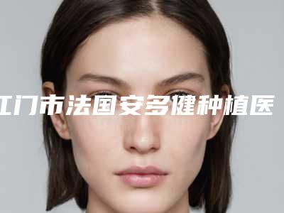 江门市法国安多健种植医生排名十强都有哪几个-江门市法国安多健种植口腔医生