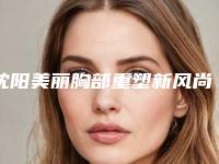 沈阳美丽胸部重塑新风尚,2025年美容整形医院新动态!