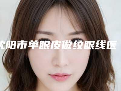 沈阳市单眼皮做纹眼线医生排名榜前十强实力实测-沈阳市单眼皮做纹眼线医生