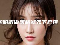 沈阳市做吸脂减双下巴医院在榜清单前五pk前三_挨家深度点评-沈阳市做吸脂减双下巴整形医院