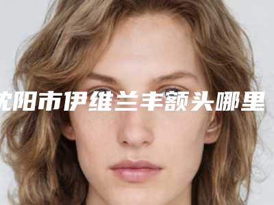 沈阳市伊维兰丰额头哪里整形医院好(沈阳市苏家屯区艾希颜美容整形门诊部口碑没得挑)