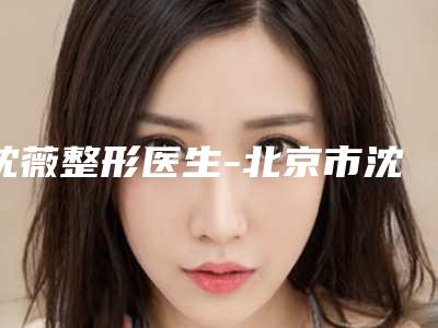 沈薇整形医生-北京市沈薇医生鼻子太大手术在各项技术上各有特色