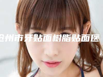 沧州市牙贴面树脂贴面医生上榜清单前十佳是哪几位权威医生-沧州市王静娴口腔医生