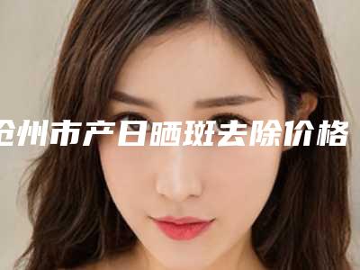 沧州市产日晒斑去除价格(收费标准)全新新鲜推出(沧州市产日晒斑去除手术费用吗)