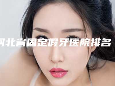 河北省固定假牙医院排名榜前十名哪几家好(河北省固定假牙口腔医院稳居前三甲)