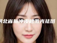 河北省脉冲皮秒激光祛斑医院排名榜前十强哪个技术棒(唐山爱尔丽整形美容门诊包揽前四强)