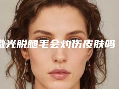 激光脱腿毛会灼伤皮肤吗-脱腿毛用什么好有效