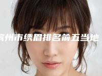 滨州市绣眉排名前五当地口碑超好(滨州市绣眉整形医院)