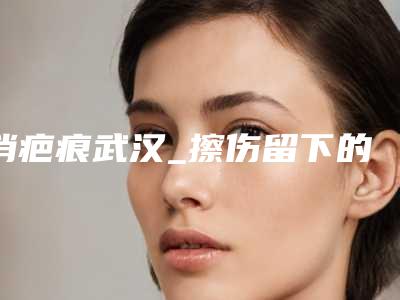 消疤痕武汉_擦伤留下的疤痕怎么消除