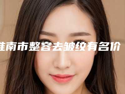 淮南市整容去皱纹有名价格表曝光-淮南市整容去皱纹价格大概是多少啊