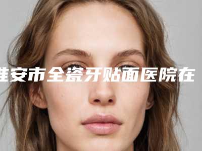 淮安市全瓷牙贴面医院在榜清单前十名名单整合(淮安市全瓷牙贴面口腔医院好还便宜)