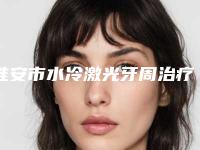 淮安市水冷激光牙周治疗口腔医生排名吐血分享-淮安市水冷激光牙周治疗医生业内数一数二