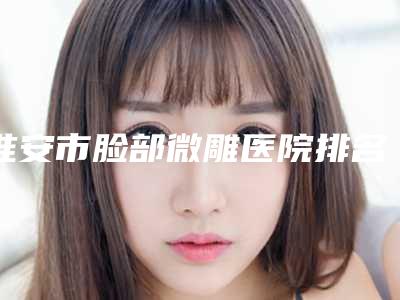 淮安市脸部微雕医院排名前十一览名单公布-淮安丽都医疗美容排行榜简述