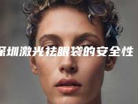 深圳激光祛眼袋的安全性怎么样（深圳高科技最权威去眼袋有哪几家）