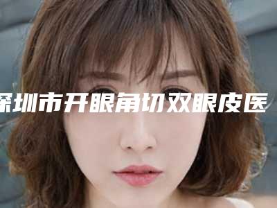 深圳市开眼角切双眼皮医院在榜清单综合实力前十位明细分享(深圳市开眼角切双眼皮整形医院)