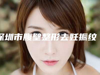 深圳市腹壁整形去妊振纹医生上榜清单前十位来啦-深圳市腹壁整形去妊振纹医生