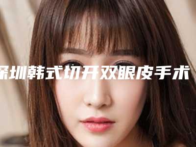 深圳韩式切开双眼皮手术的价格是多少(韩式小切口双眼皮价格)