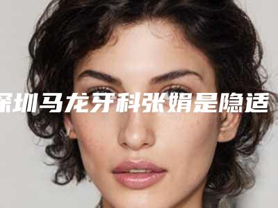 深圳马龙牙科张娟是隐适美认证医生。她做牙齿矫正怎么样[深圳马龙口腔]
