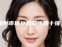 温州市修补唇裂医院十强实力评比（温州市修补唇裂整形医院）