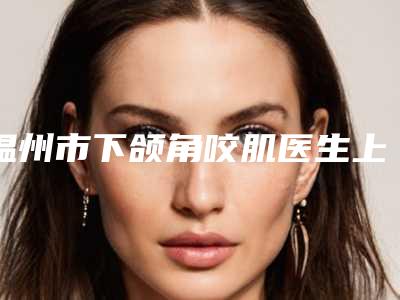 温州市下颌角咬肌医生上榜名单前十位网友口碑推荐-温州市汤礼贵整形医生