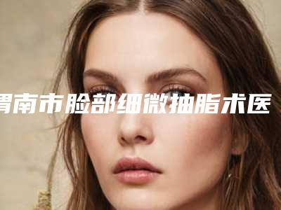 渭南市脸部细微抽脂术医生在榜名单前十位名单更新-渭南市脸部细微抽脂术整形医生