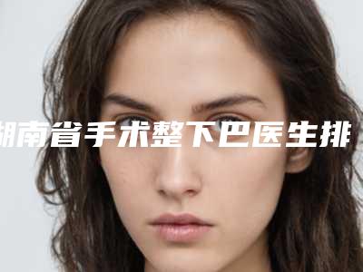 湖南省手术整下巴医生排行前十名能力对比-湖南省手术整下巴整形医生
