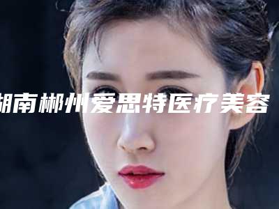 湖南郴州爱思特医疗美容整形医院,郴州维纳斯医疗美容实力PK口碑擅长点这里