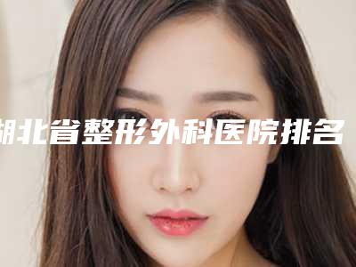 湖北省整形外科医院排名榜前五公布,武汉湖北整形医院排名