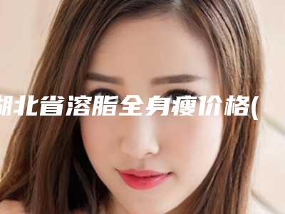 湖北省溶脂全身瘦价格(价目)简介一览-湖北省溶脂全身瘦手术费用价格高吗