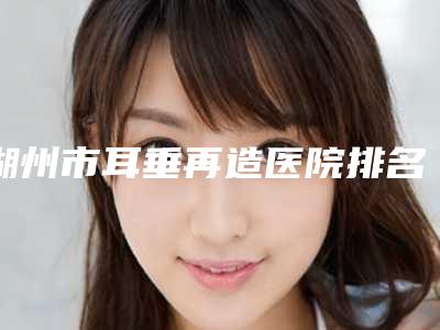 湖州市耳垂再造医院排名前十佳公认实力佳(湖州市耳垂再造整形医院)
