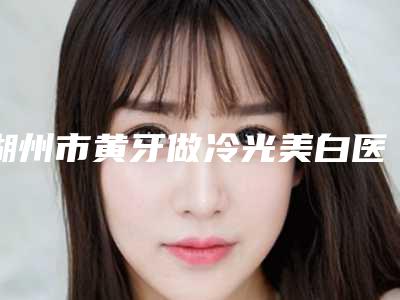 湖州市黄牙做冷光美白医院在榜名单前十位最新版本(俞建忠口腔诊所名单)