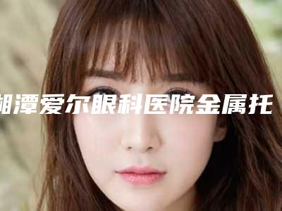 湘潭爱尔眼科医院金属托槽牙套费用是多少呐