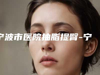 宁波市医院抽脂提臀-宁波市抽脂提臀医院上榜清单前10强品鉴分析